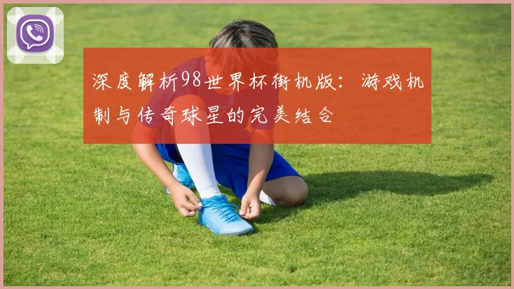 深度解析98世界杯街机版：游戏机制与传奇球星的完美结合