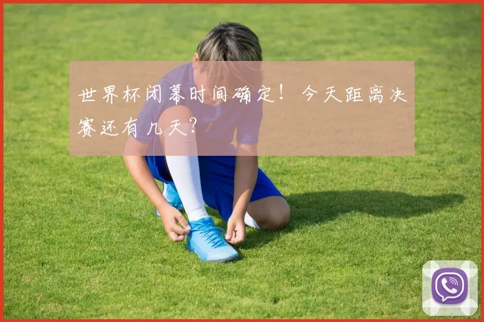 世界杯闭幕时间确定!今天距离决赛还有几天?