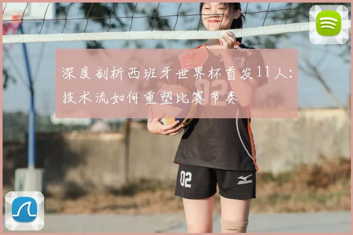 深度剖析西班牙世界杯首发11人:技术流如何重塑比赛节奏