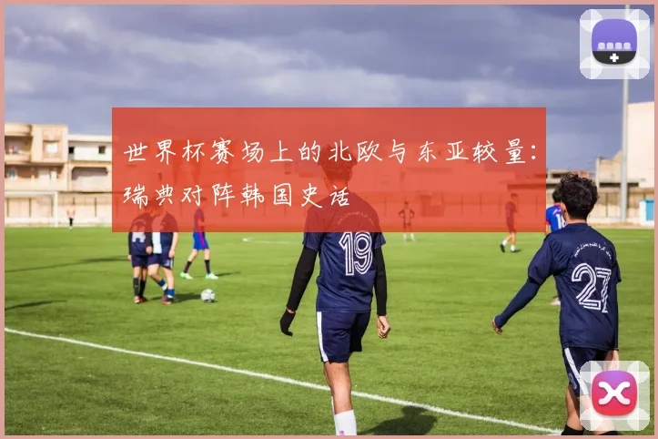 世界杯赛场上的北欧与东亚较量:瑞典对阵韩国史话