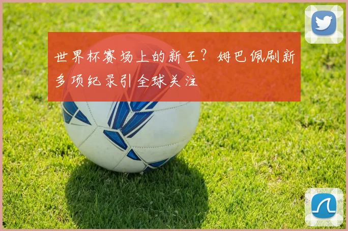 世界杯赛场上的新王？姆巴佩刷新多项纪录引全球关注