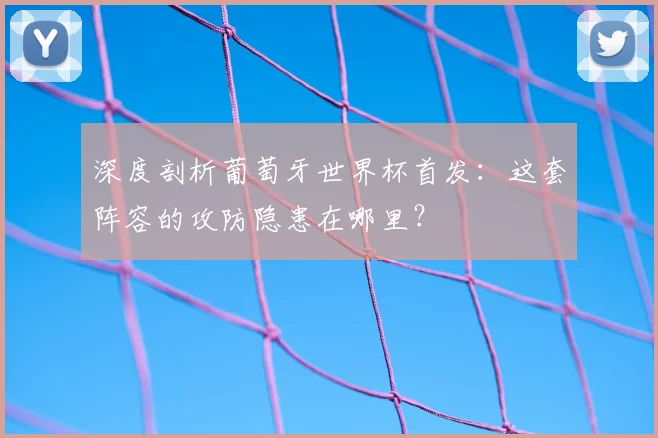 深度剖析葡萄牙世界杯首发：这套阵容的攻防隐患在哪里？