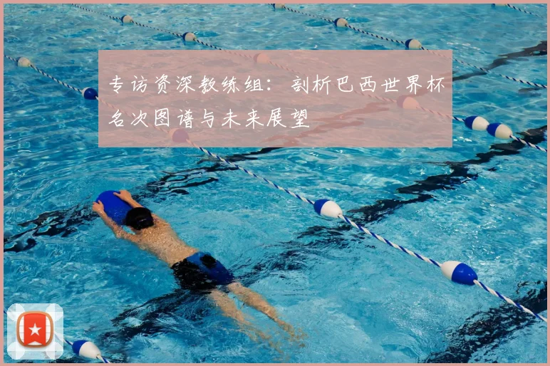 专访资深教练组:剖析巴西世界杯名次图谱与未来展望