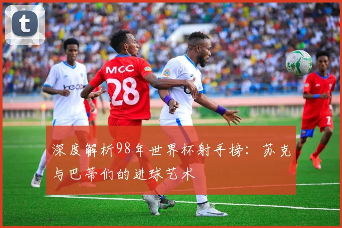 深度解析98年世界杯射手榜：苏克与巴蒂们的进球艺术