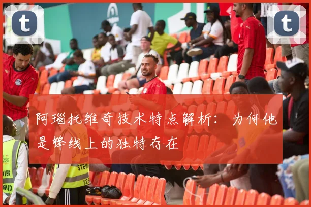 阿瑙托维奇技术特点解析：为何他是锋线上的独特存在