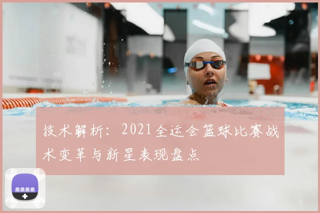 技术解析：2021全运会篮球比赛战术变革与新星表现盘点
