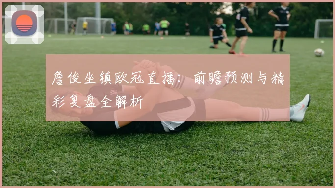 詹俊坐镇欧冠直播:前瞻预测与精彩复盘全解析