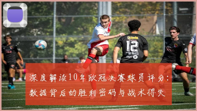 深度解读10年欧冠决赛球员评分：数据背后的胜利密码与战术得失