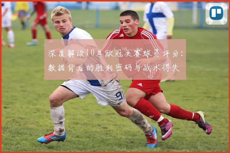 深度解读10年欧冠决赛球员评分：数据背后的胜利密码与战术得失