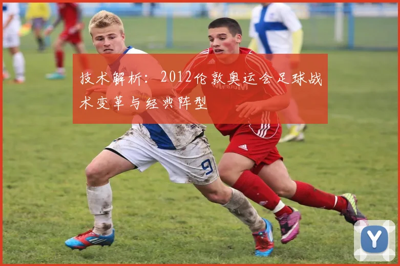 技术解析：2012伦敦奥运会足球战术变革与经典阵型